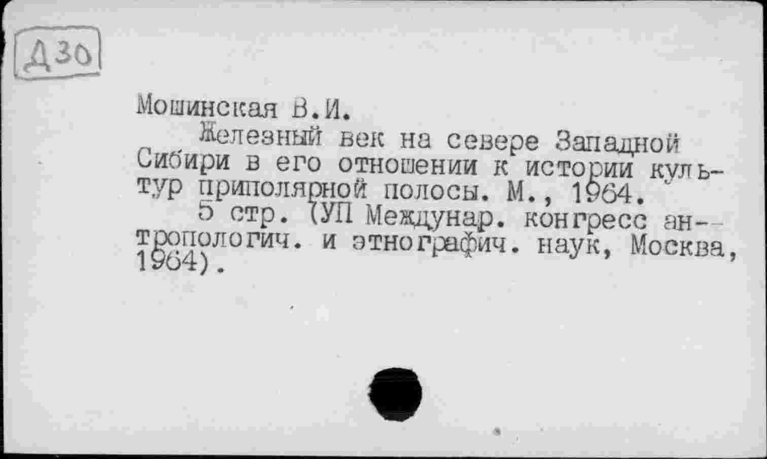 ﻿ДЗО
Moшинская В.И.
Железный век на севере Западной Сибири в его отношении к истории культур приполярной полосы. М.» 1964. "
5 стр. (УП Междунар. конгресс ан— 1§54)Л0ГИЧ* И ЭТН0ГРаФич* наук, Москва,